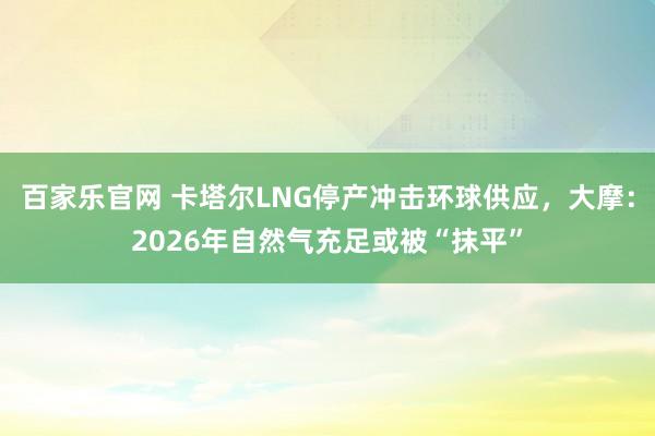 百家乐官网 卡塔尔LNG停产冲击环球供应，大摩：2026年自然气充足或被“抹平”