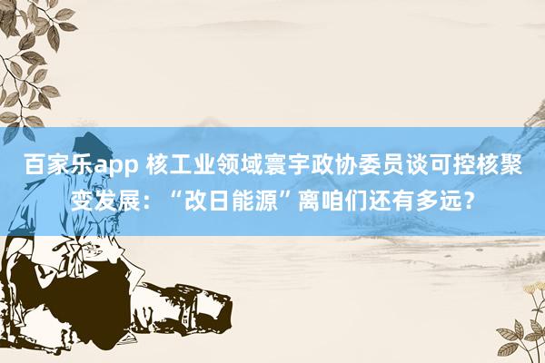 百家乐app 核工业领域寰宇政协委员谈可控核聚变发展：“改日能源”离咱们还有多远？