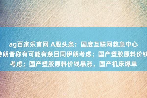 ag百家乐官网 A股头条：国度互联网救急中心教唆“龙虾”风险；特朗普称有可能有条目同伊朗考虑；国产塑胶原料价钱暴涨，国产机床爆单