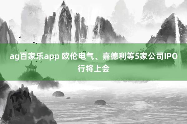 ag百家乐app 欧伦电气、嘉德利等5家公司IPO行将上会