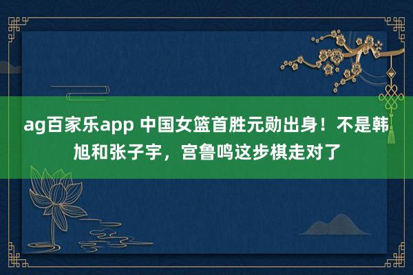 ag百家乐app 中国女篮首胜元勋出身！不是韩旭和张子宇，宫鲁鸣这步棋走对了