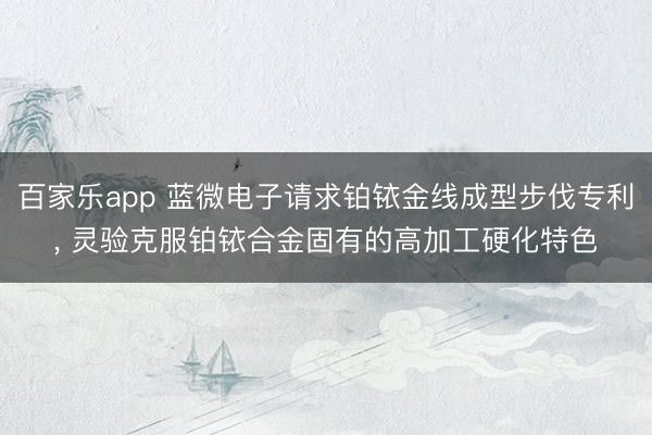 百家乐app 蓝微电子请求铂铱金线成型步伐专利, 灵验克服铂铱合金固有的高加工硬化特色