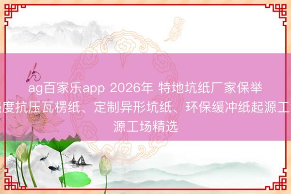 ag百家乐app 2026年 特地坑纸厂家保举：高强度抗压瓦楞纸、定制异形坑纸、环保缓冲纸起源工场精选