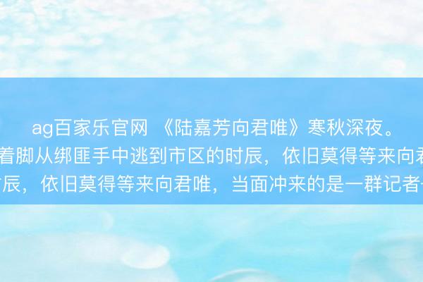 ag百家乐官网 《陆嘉芳向君唯》寒秋深夜。 陆嘉芳浑身血污，光着脚从绑匪手中逃到市区的时辰，依旧莫得等来向君唯，当面冲来的是一群记者——