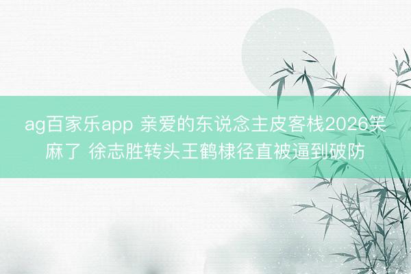 ag百家乐app 亲爱的东说念主皮客栈2026笑麻了 徐志胜转头王鹤棣径直被逼到破防