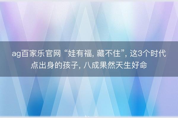 ag百家乐官网 “娃有福, 藏不住”, 这3个时代点出身的孩子, 八成果然天生好命
