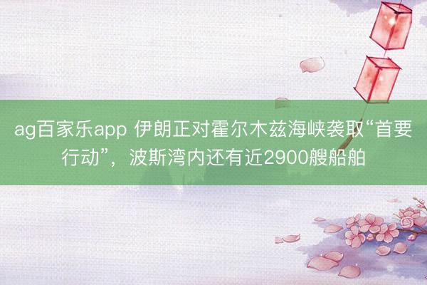 ag百家乐app 伊朗正对霍尔木兹海峡袭取“首要行动”，波斯湾内还有近2900艘船舶