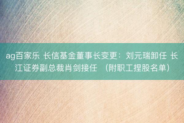 ag百家乐 长信基金董事长变更：刘元瑞卸任 长江证券副总裁肖剑接任 （附职工捏股名单）