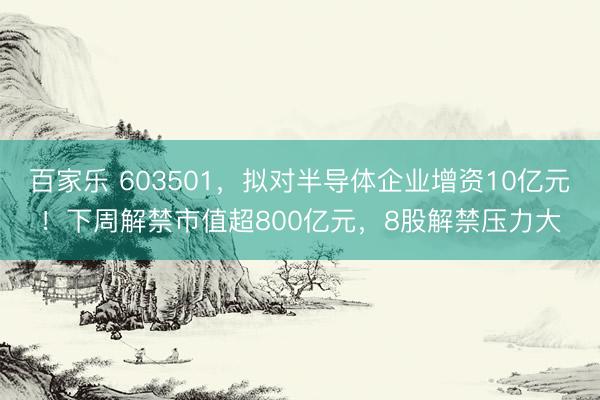 百家乐 603501，拟对半导体企业增资10亿元！下周解禁市值超800亿元，8股解禁压力大