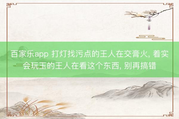 百家乐app 打灯找污点的王人在交膏火, 着实会玩玉的王人在看这个东西, 别再搞错