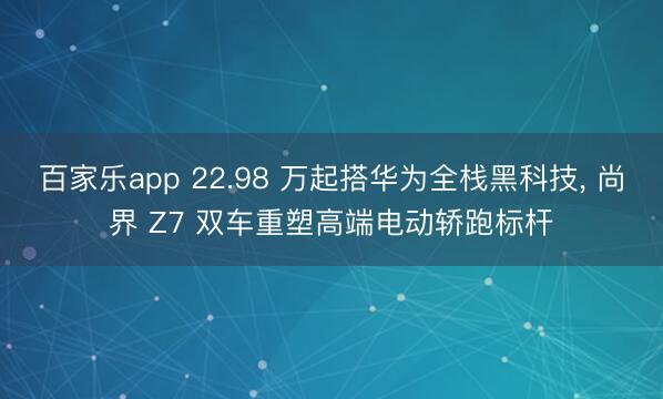 百家乐app 22.98 万起搭华为全栈黑科技, 尚界 Z7 双车重塑高端电动轿跑标杆