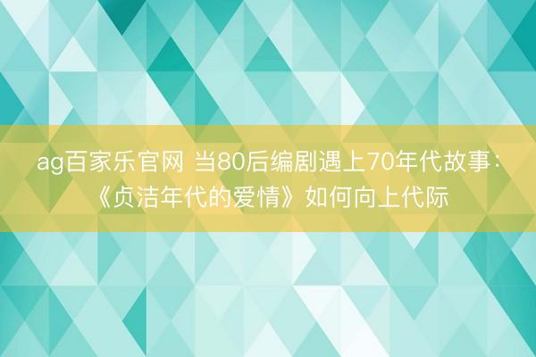 ag百家乐官网 当80后编剧遇上70年代故事：《贞洁年代的爱情》如何向上代际