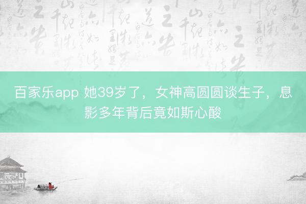 百家乐app 她39岁了，女神高圆圆谈生子，息影多年背后竟如斯心酸