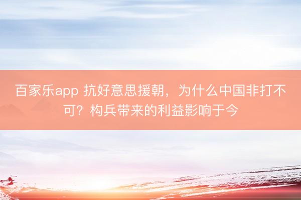 百家乐app 抗好意思援朝，为什么中国非打不可？构兵带来的利益影响于今