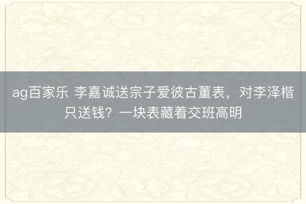 ag百家乐 李嘉诚送宗子爱彼古董表，对李泽楷只送钱？一块表藏着交班高明
