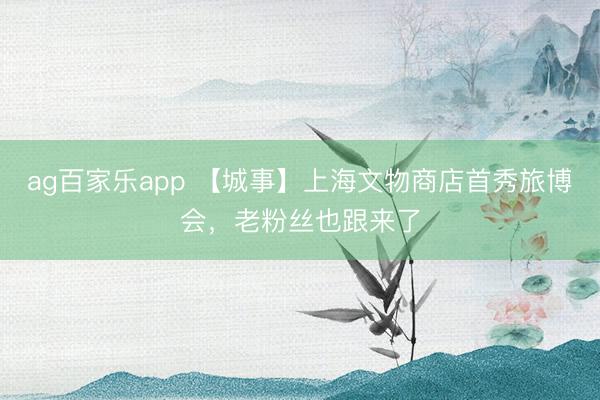 ag百家乐app 【城事】上海文物商店首秀旅博会，老粉丝也跟来了