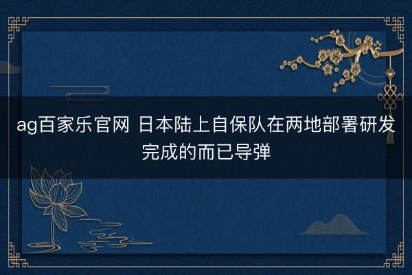 ag百家乐官网 日本陆上自保队在两地部署研发完成的而已导弹