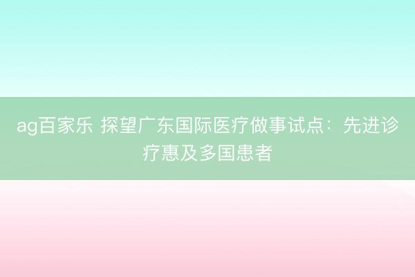 ag百家乐 探望广东国际医疗做事试点：先进诊疗惠及多国患者