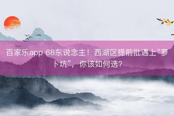 百家乐app 68东说念主！西湖区提前批遇上“萝卜坑”，你该如何选？