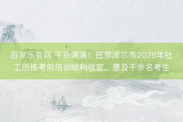 百家乐官网 干货满满！巴彦淖尔市2026年社工历练考前培训顺利收官，惠及千余名考生