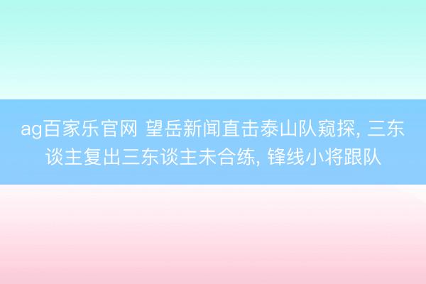 ag百家乐官网 望岳新闻直击泰山队窥探, 三东谈主复出三东谈主未合练, 锋线小将跟队