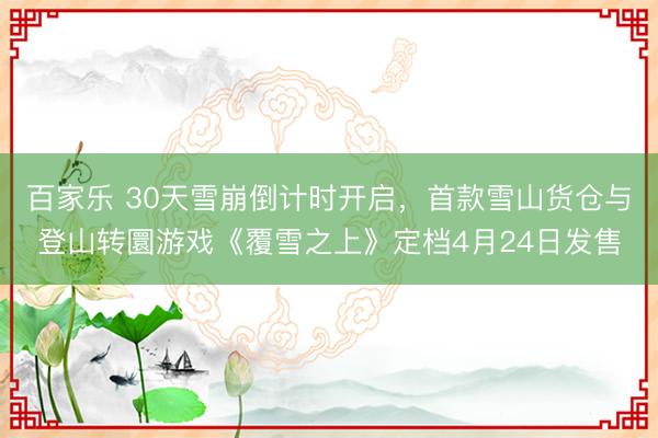 百家乐 30天雪崩倒计时开启,首款雪山货仓与登山转圜游戏《覆雪之上》定档4月24日发售