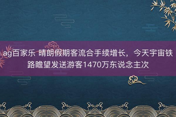 ag百家乐 晴朗假期客流合手续增长,今天宇宙铁路瞻望发送游客1470万东说念主次