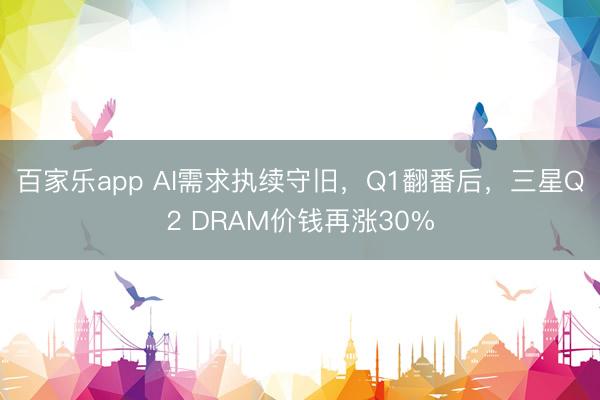 百家乐app AI需求执续守旧，Q1翻番后，三星Q2 DRAM价钱再涨30%