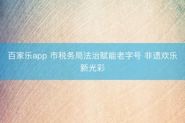 百家乐app 市税务局法治赋能老字号 非遗欢乐新光彩