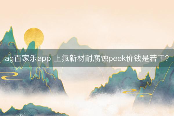 ag百家乐app 上氟新材耐腐蚀peek价钱是若干？