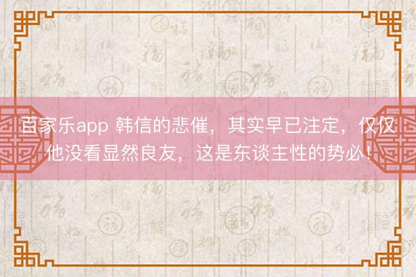 百家乐app 韩信的悲催，其实早已注定，仅仅他没看显然良友，这是东谈主性的势必！
