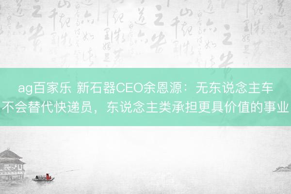 ag百家乐 新石器CEO余恩源：无东说念主车不会替代快递员，东说念主类承担更具价值的事业