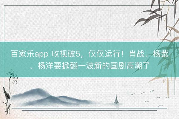 百家乐app 收视破5,仅仅运行!肖战、杨紫、杨洋要掀翻一波新的国剧高潮了