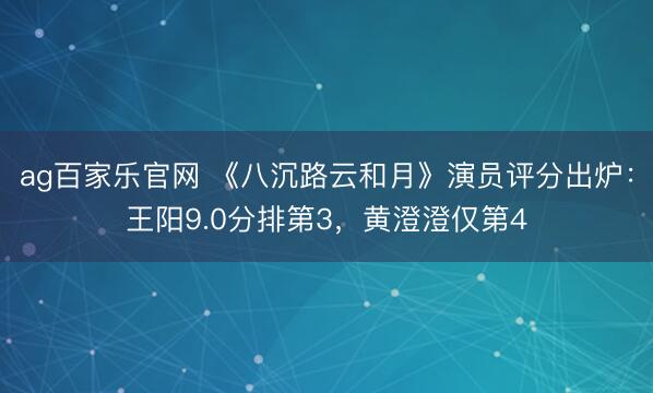 ag百家乐官网 《八沉路云和月》演员评分出炉：王阳9.0分排第3，黄澄澄仅第4