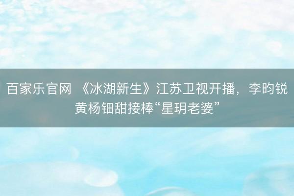 百家乐官网 《冰湖新生》江苏卫视开播,李昀锐黄杨钿甜接棒“星玥老婆”