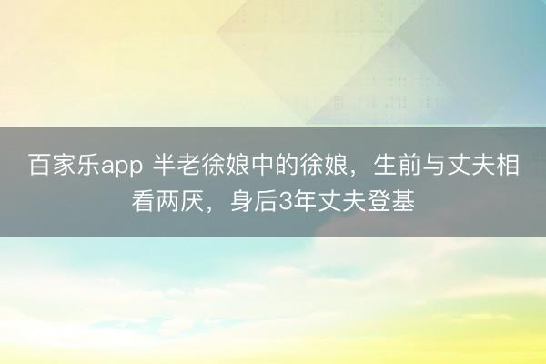 百家乐app 半老徐娘中的徐娘，生前与丈夫相看两厌，身后3年丈夫登基