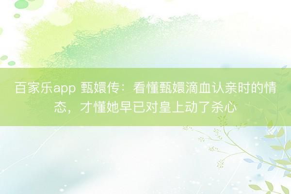 百家乐app 甄嬛传：看懂甄嬛滴血认亲时的情态，才懂她早已对皇上动了杀心