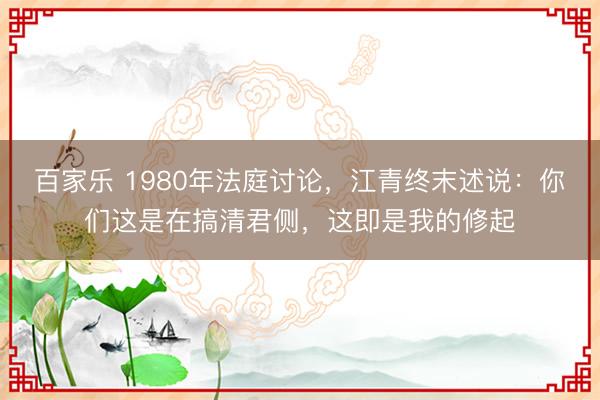 百家乐 1980年法庭讨论，江青终末述说：你们这是在搞清君侧，这即是我的修起