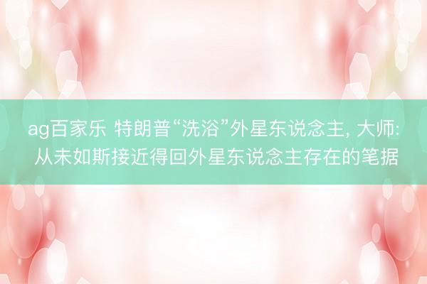 ag百家乐 特朗普“洗浴”外星东说念主， 大师: 从未如斯接近得回外星东说念主存在的笔据