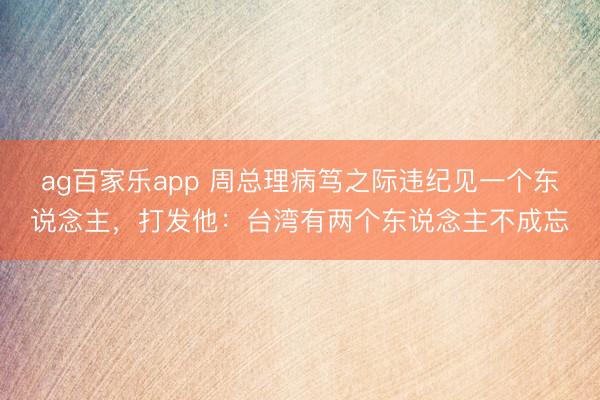 ag百家乐app 周总理病笃之际违纪见一个东说念主,打发他:台湾有两个东说念主不成忘