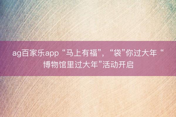 ag百家乐app “马上有福”,“袋”你过大年 “博物馆里过大年”活动开启