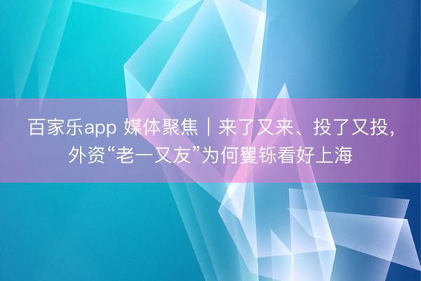 百家乐app 媒体聚焦｜来了又来、投了又投，外资“老一又友”为何矍铄看好上海