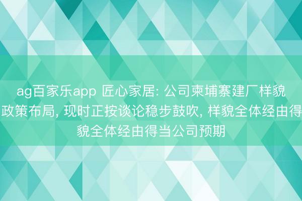 ag百家乐app 匠心家居: 公司柬埔寨建厂样貌行动紧迫的政策布局， 现时正按谈论稳步鼓吹， 样貌全体经由得当公司预期