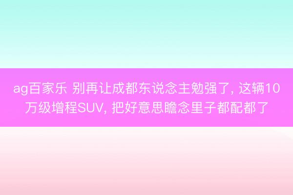 ag百家乐 别再让成都东说念主勉强了， 这辆10万级增程SUV， 把好意思瞻念里子都配都了