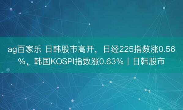 ag百家乐 日韩股市高开，日经225指数涨0.56%，韩国KOSPI指数涨0.63%丨日韩股市