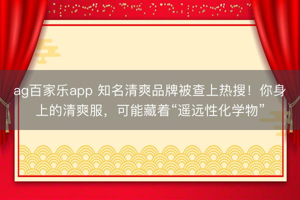 ag百家乐app 知名清爽品牌被查上热搜！你身上的清爽服，可能藏着“遥远性化学物”
