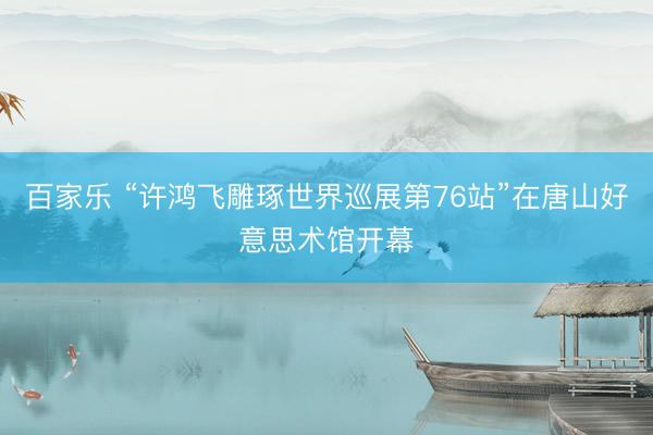 百家乐 “许鸿飞雕琢世界巡展第76站”在唐山好意思术馆开幕