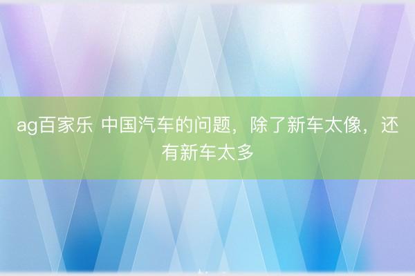 ag百家乐 中国汽车的问题，除了新车太像，还有新车太多