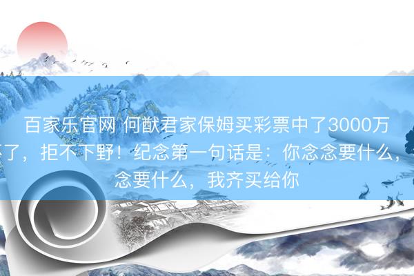百家乐官网 何猷君家保姆买彩票中了3000万，保姆乐坏了，拒不下野！纪念第一句话是：你念念要什么，我齐买给你