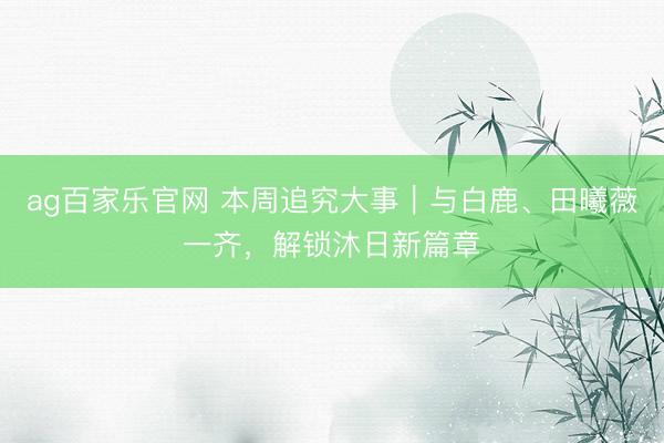 ag百家乐官网 本周追究大事｜与白鹿、田曦薇一齐，解锁沐日新篇章